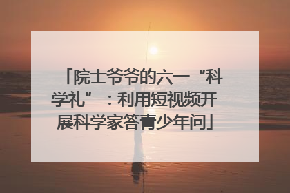 院士爷爷的六一“科学礼”：利用短视频开展科学家答青少年问