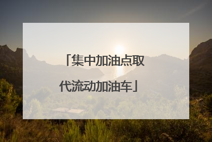 集中加油点取代流动加油车