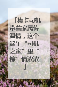 集卡司机带着家属传温情，这个端午“司机之家”里“粽”情浓浓