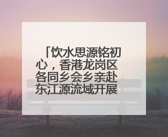 饮水思源铭初心，香港龙岗区各同乡会乡亲赴东江源流域开展国情研学活动