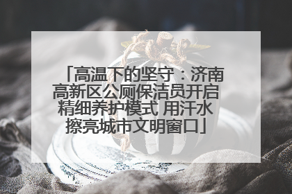 高温下的坚守：济南高新区公厕保洁员开启精细养护模式 用汗水擦亮城市文明窗口