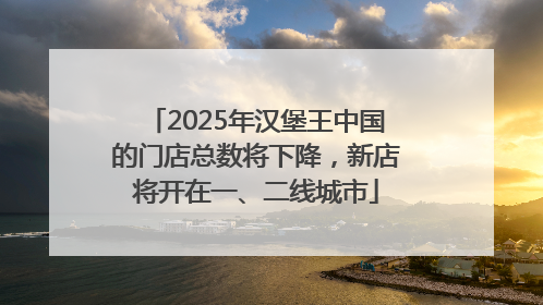 2025年汉堡王中国的门店总数将下降，新店将开在一、二线城市