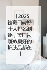 2025祛斑口碑好十大排名测评，美白祛斑效果好的护肤品都在