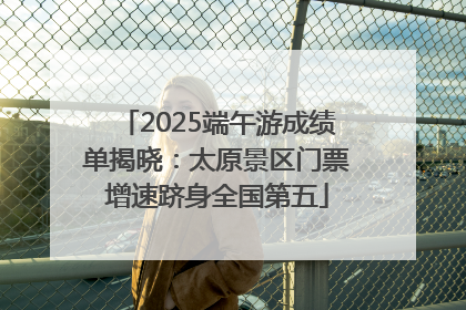 2025端午游成绩单揭晓：太原景区门票增速跻身全国第五