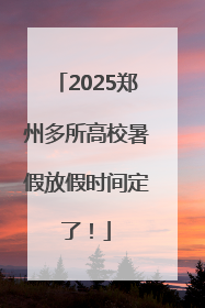 2025郑州多所高校暑假放假时间定了！