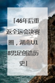 46年后重返全运会决赛圈，湖南U18男足创造历史
