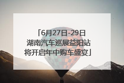 6月27日-29日 湖南汽车巡展益阳站将开启年中购车盛宴