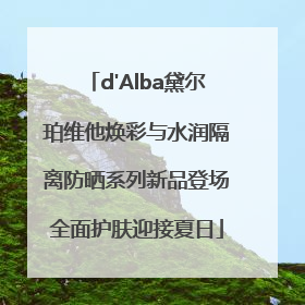 d'Alba黛尔珀维他焕彩与水润隔离防晒系列新品登场全面护肤迎接夏日